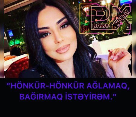 “HÖNKÜR-MÖNKÜR AĞLAMAQ,BAĞIRMAQ İSTƏYİRƏM.”